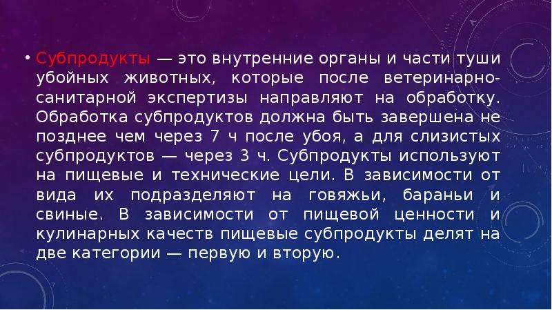   Субпродукты — это внутренние органы и части туши убойных животных, которые после ветеринарно-санитарной экспертизы направляют на обработку. Обработка субпродуктов должна быть завершена не позднее чем через 7 ч после убоя, а для слизистых субпродуктов — через 3 ч. Субпродукты используют на пищевые и технические цели. В зависимости от вида их подразделяют на говяжьи, бараньи и свиные. В зависимости от пищевой ценности и кулинарных качеств пищевые субпродукты делят на две категории — первую и вторую.
Субпродукты — это внутренние органы и части туши убойных животных, которые после ветеринарно-санитарной экспертизы направляют на обработку. Обработка субпродуктов должна быть завершена не позднее чем через 7 ч после убоя, а для слизистых субпродуктов — через 3 ч. Субпродукты используют на пищевые и технические цели. В зависимости от вида их подразделяют на говяжьи, бараньи и свиные. В зависимости от пищевой ценности и кулинарных качеств пищевые субпродукты делят на две категории — первую и вторую.
