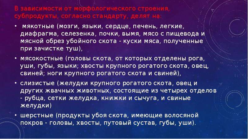   В зависимости от морфологического строения, субпродукты, согласно стандарту, делят на:
В зависимости от морфологического строения, субпродукты, согласно стандарту, делят на:
 мякотные (мозги, языки, сердце, печень, легкие, диафрагма, селезенка, почки, вымя, мясо с пищевода и мясной обрез убойного скота - куски мяса, полученные при зачистке туш),
мясокостные (головы скота, от которых отделены рога, уши, губы, языки; хвосты крупного рогатого скота, овец, свиней; ноги крупного рогатого скота и свиней), 
слизистые (желудки крупного рогатого скота, овец и других жвачных животных, состоящие из четырех отделов - рубца, сетки желудка, книжки и сычуга, и свиные желудки) 
шерстные (продукты убоя скота, имеющие волосяной покров - головы, хвосты, путовый сустав, губы, уши).
