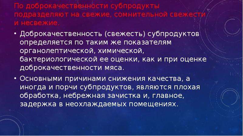   По доброкачественности субпродукты подразделяют на свежие, сомнительной свежести и несвежие.
По доброкачественности субпродукты подразделяют на свежие, сомнительной свежести и несвежие.
Доброкачественность (свежесть) субпродуктов определяется по таким же показателям органолептической, химической, бактериологической ее оценки, как и при оценке доброкачественности мяса.
Основными причинами снижения качества, а иногда и порчи субпродуктов, являются плохая обработка, небрежная зачистка и, главное, задержка в неохлаждаемых помещениях.
