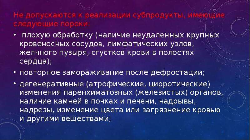   Не допускаются к реализации субпродукты, имеющие следующие пороки:
Не допускаются к реализации субпродукты, имеющие следующие пороки:
 плохую обработку (наличие неудаленных крупных кровеносных сосудов, лимфатических узлов, желчного пузыря, сгустков крови в полостях сердца);
повторное замораживание после дефростации;
дегенеративные (атрофические, цирротические) изменения паренхиматозных (железистых) органов, наличие камней в почках и печени, надрывы, надрезы, изменение цвета или загрязнение кровью и другими веществами;
