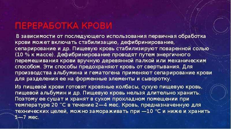   Переработка крови
 В зависимости от последующего использования первичная обработка крови может включать стабилизацию, дефибринирование, сепарирование и др. Пищевую кровь стабилизируют поваренной солью (10 % к массе). Дефибринирование проводят путем энергичного перемешивания крови вручную деревянной палкой или механическим способом. Эти способы предохраняют кровь от свертывания. Для производства альбумина и гематогена применяют сепарирование крови для разделения ее на форменные элементы и сыворотку.
Из пищевой крови готовят кровяные колбасы, сухую пищевую кровь, пищевой альбумин и др. Пищевую кровь нельзя длительно хранить. Поэтому ее сушат и хранят в сухом прохладном помещении при температуре 20 ”С в течение 2—4 мес. Кровь, предназначенную для технических целей, можно замораживать при —10 °С и ниже и хранить 5—7 мес.
