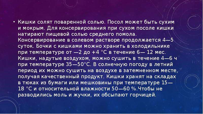   Кишки солят поваренной солью. Посол может быть сухим и мокрым. Для консервирования при сухом посоле кишки натирают пищевой солью среднего помола. Консервирование в солевом растворе продолжается 4—5 суток. Бочки с кишками можно хранить в холодильнике при температуре от —2 до +4 °С в течение 6— 12 мес. Кишки, надутые воздухом, можно сушить в течение 4—6 ч при температуре 35—50°С. В солнечную погоду в летний период их можно сушить на воздухе в затемненном месте, получая качественный продукт. Кишки хранят на складах в тюках из бумаги или мешковины при температуре 15—18 °С и относительной влажности 50—60 %.Чтобы не разводились моль и жучки, их обсыпают горчицей.
Кишки солят поваренной солью. Посол может быть сухим и мокрым. Для консервирования при сухом посоле кишки натирают пищевой солью среднего помола. Консервирование в солевом растворе продолжается 4—5 суток. Бочки с кишками можно хранить в холодильнике при температуре от —2 до +4 °С в течение 6— 12 мес. Кишки, надутые воздухом, можно сушить в течение 4—6 ч при температуре 35—50°С. В солнечную погоду в летний период их можно сушить на воздухе в затемненном месте, получая качественный продукт. Кишки хранят на складах в тюках из бумаги или мешковины при температуре 15—18 °С и относительной влажности 50—60 %.Чтобы не разводились моль и жучки, их обсыпают горчицей.
