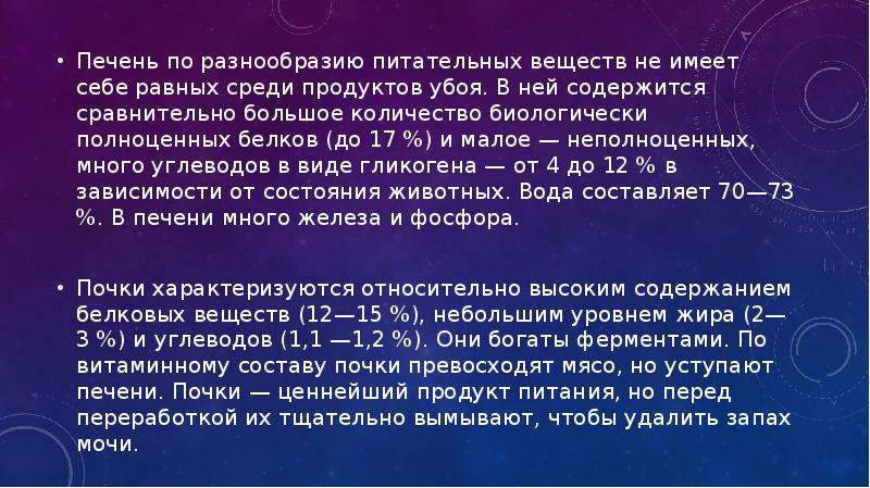   Печень по разнообразию питательных веществ не имеет себе равных среди продуктов убоя. В ней содержится сравнительно большое количество биологически полноценных белков (до 17 %) и малое — неполноценных, много углеводов в виде гликогена — от 4 до 12 % в зависимости от состояния животных. Вода составляет 70—73 %. В печени много железа и фосфора.
Печень по разнообразию питательных веществ не имеет себе равных среди продуктов убоя. В ней содержится сравнительно большое количество биологически полноценных белков (до 17 %) и малое — неполноценных, много углеводов в виде гликогена — от 4 до 12 % в зависимости от состояния животных. Вода составляет 70—73 %. В печени много железа и фосфора.
Почки характеризуются относительно высоким содержанием белковых веществ (12—15 %), небольшим уровнем жира (2—3 %) и углеводов (1,1 —1,2 %). Они богаты ферментами. По витаминному составу почки превосходят мясо, но уступают печени. Почки — ценнейший продукт питания, но перед переработкой их тщательно вымывают, чтобы удалить запах мочи.
