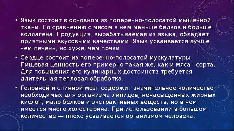   Язык состоит в основном из поперечно-полосатой мышечной ткани. По сравнению с мясом в нем меньше белков и больше коллагена. Продукция, вырабатываемая из языка, обладает приятными вкусовыми качествами. Язык усваивается лучше, чем печень, но хуже, чем почки.
Язык состоит в основном из поперечно-полосатой мышечной ткани. По сравнению с мясом в нем меньше белков и больше коллагена. Продукция, вырабатываемая из языка, обладает приятными вкусовыми качествами. Язык усваивается лучше, чем печень, но хуже, чем почки.
Сердце состоит из поперечно-полосатой мускулатуры. Пищевая ценность его примерно такая же, как и мяса I сорта. Для повышения его кулинарных достоинств требуется длительная тепловая обработка.
Головной и спинной мозг содержит значительное количество необходимых для организма липидов, ненасыщенных жирных кислот, мало белков и экстрактивных веществ, но в нем имеется много холестерина. При использовании в большом количестве — плохо усваивается организмом человека.
