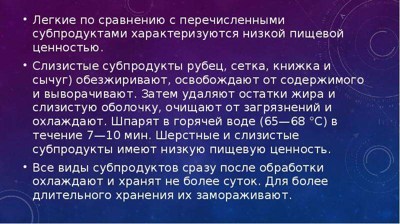   Легкие по сравнению с перечисленными субпродуктами характеризуются низкой пищевой ценностью.
Легкие по сравнению с перечисленными субпродуктами характеризуются низкой пищевой ценностью.
Слизистые субпродукты рубец, сетка, книжка и сычуг) обезжиривают, освобождают от содержимого и выворачивают. Затем удаляют остатки жира и слизистую оболочку, очищают от загрязнений и охлаждают. Шпарят в горячей воде (65—68 °С) в течение 7—10 мин. Шерстные и слизистые субпродукты имеют низкую пищевую ценность.
Все виды субпродуктов сразу после обработки охлаждают и хранят не более суток. Для более длительного хранения их замораживают.
