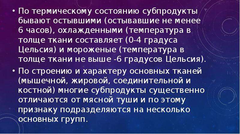   По термическому состоянию субпродукты бывают остывшими (остывавшие не менее 6 часов), охлажденными (температура в толще ткани составляет (0-4 градуса Цельсия) и мороженые (температура в толще ткани не выше -6 градусов Цельсия).
По термическому состоянию субпродукты бывают остывшими (остывавшие не менее 6 часов), охлажденными (температура в толще ткани составляет (0-4 градуса Цельсия) и мороженые (температура в толще ткани не выше -6 градусов Цельсия).
По строению и характеру основных тканей (мышечной, жировой, соединительной и костной) многие субпродукты существенно отличаются от мясной туши и по этому признаку подразделяются на несколько основных групп.
