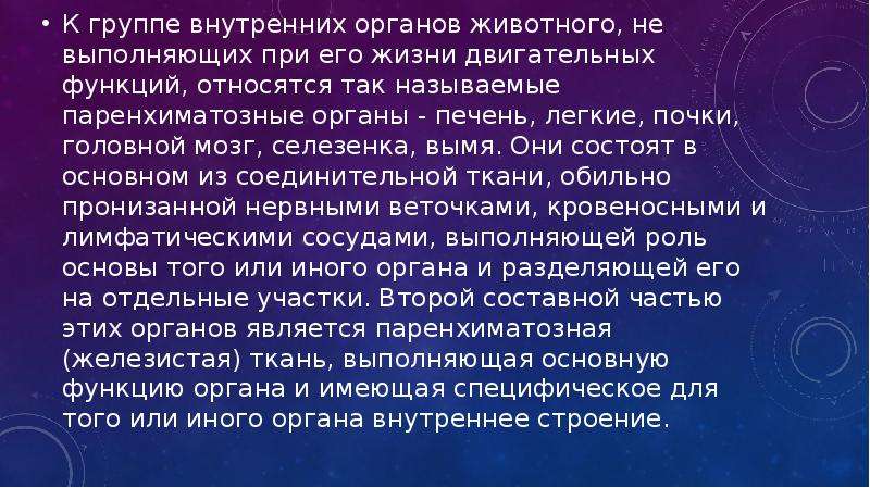   К группе внутренних органов животного, не выполняющих при его жизни двигательных функций, относятся так называемые паренхиматозные органы - печень, легкие, почки, головной мозг, селезенка, вымя. Они состоят в основном из соединительной ткани, обильно пронизанной нервными веточками, кровеносными и лимфатическими сосудами, выполняющей роль основы того или иного органа и разделяющей его на отдельные участки. Второй составной частью этих органов является паренхиматозная (железистая) ткань, выполняющая основную функцию органа и имеющая специфическое для того или иного органа внутреннее строение.
К группе внутренних органов животного, не выполняющих при его жизни двигательных функций, относятся так называемые паренхиматозные органы - печень, легкие, почки, головной мозг, селезенка, вымя. Они состоят в основном из соединительной ткани, обильно пронизанной нервными веточками, кровеносными и лимфатическими сосудами, выполняющей роль основы того или иного органа и разделяющей его на отдельные участки. Второй составной частью этих органов является паренхиматозная (железистая) ткань, выполняющая основную функцию органа и имеющая специфическое для того или иного органа внутреннее строение.
