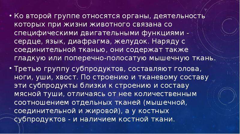   Ко второй группе относятся органы, деятельность которых при жизни животного связана со специфическими двигательными функциями - сердце, язык, диафрагма, желудок. Наряду с соединительной тканью, они содержат также гладкую или поперечно-полосатую мышечную ткань.
Ко второй группе относятся органы, деятельность которых при жизни животного связана со специфическими двигательными функциями - сердце, язык, диафрагма, желудок. Наряду с соединительной тканью, они содержат также гладкую или поперечно-полосатую мышечную ткань.
Третью группу субпродуктов, составляют голова, ноги, уши, хвост. По строению и тканевому составу эти субпродукты близки к строению и составу мясной туши, отличаясь от нее количественным соотношением отдельных тканей (мышечной, соединительной и жировой), а у костных субпродуктов - и наличием костной ткани.
