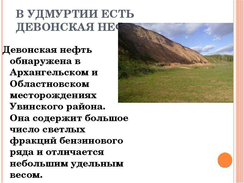   В Удмуртии есть Девонская нефть
Девонская нефть обнаружена в Архангельском и Областновском месторождениях Увинского района. Она содержит большое число светлых фракций бензинового ряда и отличается небольшим удельным весом.
