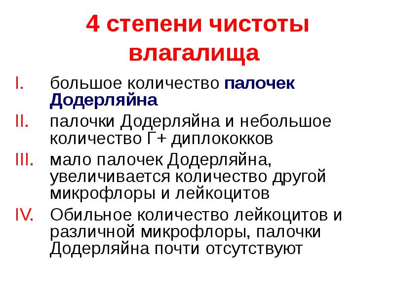   4 степени чистоты влагалища 
большое количество палочек Додерляйна
палочки Додерляйна и небольшое количество Г+ диплококков
мало палочек Додерляйна, увеличивается количество другой микрофлоры и лейкоцитов
Обильное количество лейкоцитов и различной микрофлоры, палочки Додерляйна почти отсутствуют
