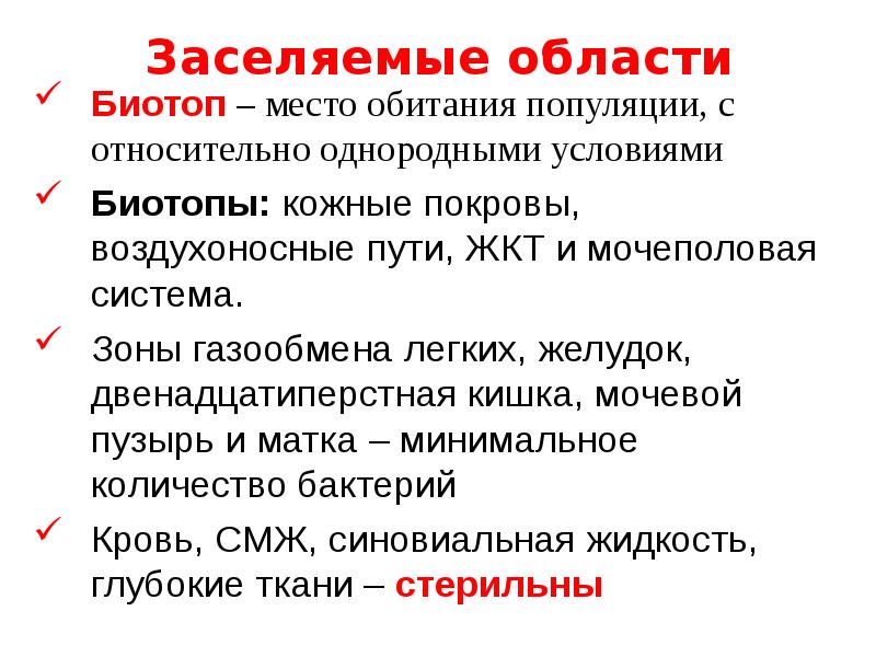   Заселяемые области
Биотоп – место обитания популяции, с относительно однородными условиями 
Биотопы: кожные покровы, воздухоносные пути, ЖКТ и мочеполовая система. 
Зоны газообмена легких, желудок, двенадцатиперстная кишка, мочевой пузырь и матка – минимальное количество бактерий
Кровь, СМЖ, синовиальная жидкость, глубокие ткани – стерильны 
