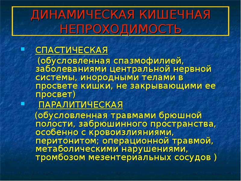   ДИНАМИЧЕСКАЯ КИШЕЧНАЯ НЕПРОХОДИМОСТЬ  СПАСТИЧЕСКАЯ
 (обусловленная спазмофилией, заболеваниями центральной нервной системы, инородными телами в просвете кишки, не закрывающими ее просвет)
 ПАРАЛИТИЧЕСКАЯ
 (обусловленная травмами брюшной полости, забрюшинного пространства, особенно с кровоизлияниями, перитонитом; операционной травмой, метаболическими нарушениями, тромбозом мезентериальных сосудов )
