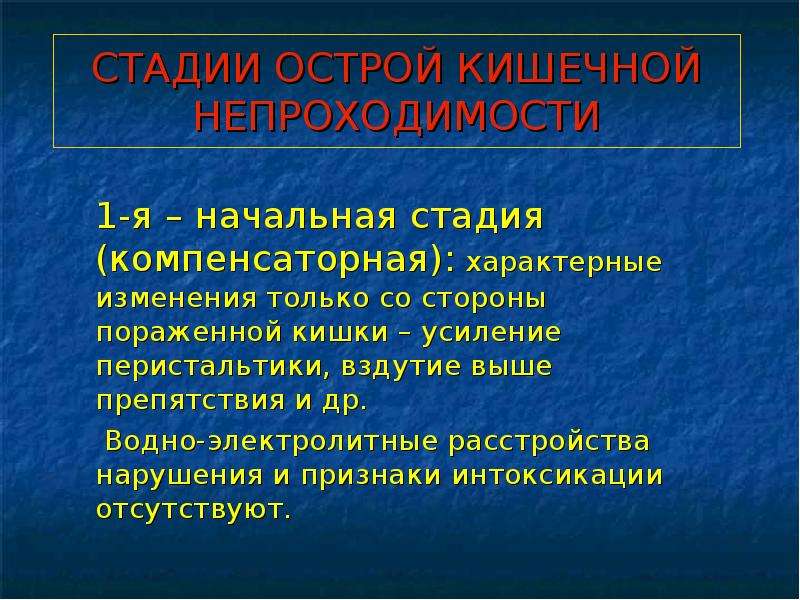   СТАДИИ ОСТРОЙ КИШЕЧНОЙ НЕПРОХОДИМОСТИ
 1-я – начальная стадия (компенсаторная): характерные изменения только со стороны пораженной кишки – усиление перистальтики, вздутие выше препятствия и др.
 Водно-электролитные расстройства нарушения и признаки интоксикации отсутствуют. 
