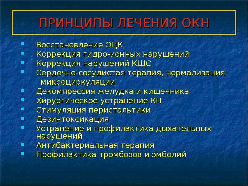   ПРИНЦИПЫ ЛЕЧЕНИЯ ОКН
Восстановление ОЦК
Коррекция гидро-ионных нарушений
Коррекция нарушений КЩС
Сердечно-сосудистая терапия, нормализация
 микроциркуляции
Декомпрессия желудка и кишечника
Хирургическое устранение КН
Стимуляция перистальтики
Дезинтоксикация
Устранение и профилактика дыхательных нарушений
Антибактериальная терапия
Профилактика тромбозов и эмболий
