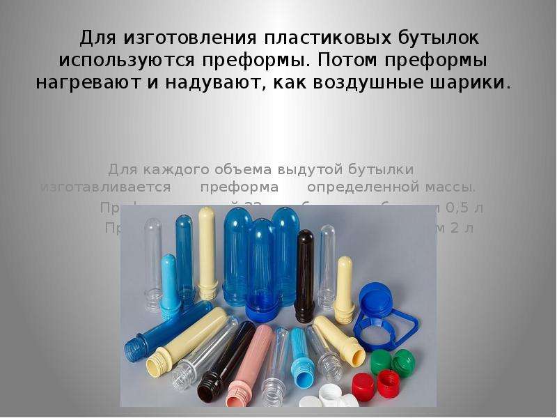   Для изготовления пластиковых бутылок используются преформы. Потом преформы нагревают и надувают, как воздушные шарики.
 Для изготовления пластиковых бутылок используются преформы. Потом преформы нагревают и надувают, как воздушные шарики.  