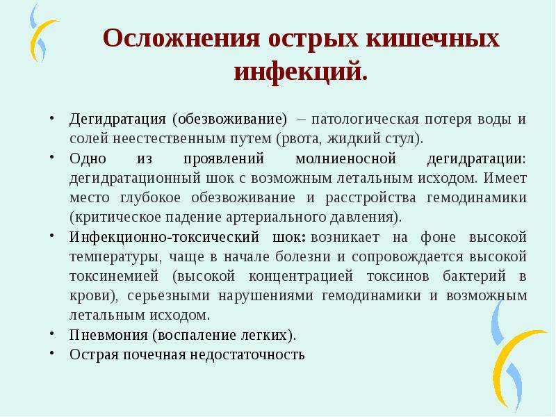   Осложнения острых кишечных инфекций.
Дегидратация (обезвоживание)  – патологическая потеря воды и солей неестественным путем (рвота, жидкий стул).
Одно из проявлений молниеносной дегидратации: дегидратационный шок с возможным летальным исходом. Имеет место глубокое обезвоживание и расстройства гемодинамики (критическое падение артериального давления).
Инфекционно-токсический шок: возникает на фоне высокой температуры, чаще в начале болезни и сопровождается высокой токсинемией (высокой концентрацией токсинов бактерий в крови), серьезными нарушениями гемодинамики и возможным летальным исходом.
Пневмония (воспаление легких).
Острая почечная недостаточность
