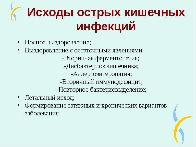   Исходы острых кишечных инфекций
Полное выздоровление;
Выздоровление с остаточными явлениями:
-Вторичная ферментопатия; 
-Дисбактериоз кишечника;
-Аллергоэнтеропатия;
-Вторичный иммунодефицит;
-Повторное бактериовыделение;
Летальный исход;
Формирование затяжных и хронических вариантов заболевания.
