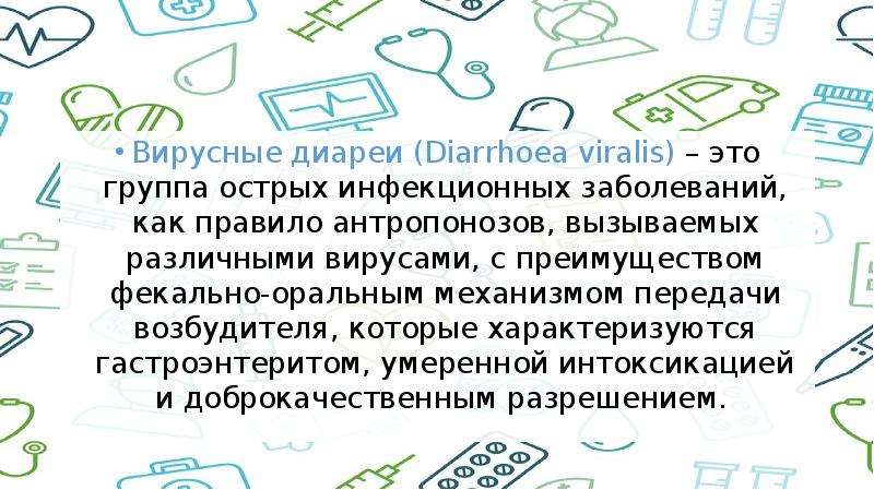   Вирусные диареи (Diarrhoea viralis) – это группа острых инфекционных заболеваний, как правило антропонозов, вызываемых различными вирусами, с преимуществом фекально-оральным механизмом передачи возбудителя, которые характеризуются гастроэнтеритом, умеренной интоксикацией и доброкачественным разрешением. 
Вирусные диареи (Diarrhoea viralis) – это группа острых инфекционных заболеваний, как правило антропонозов, вызываемых различными вирусами, с преимуществом фекально-оральным механизмом передачи возбудителя, которые характеризуются гастроэнтеритом, умеренной интоксикацией и доброкачественным разрешением. 
