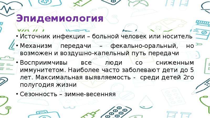   Эпидемиология 
Источник инфекции – больной человек или носитель
Механизм передачи – фекально-оральный, но возможен и воздушно-капельный путь передачи
Восприимчивы все люди со сниженным иммунитетом. Наиболее часто заболевают дети до 5 лет. Максимальная выявляемость -  среди детей 2го полугодия жизни
Сезонность – зимне-весенняя
