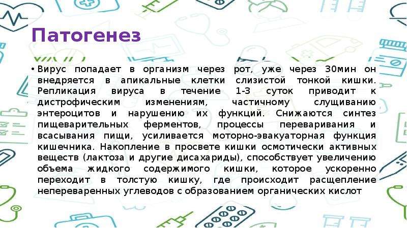   Патогенез 
Вирус попадает в организм через рот, уже через 30мин он внедряется в апикальные клетки слизистой тонкой кишки. Репликация вируса в течение 1-3 суток приводит к дистрофическим изменениям, частичному слущиванию энтероцитов и нарушению их функций. Снижаются синтез пищеварительных ферментов, процессы переваривания и всасывания пищи, усиливается моторно-эвакуаторная функция кишечника. Накопление в просвете кишки осмотически активных веществ (лактоза и другие дисахариды), способствует увеличению объема жидкого содержимого кишки, которое ускоренно переходит в толстую кишку, где происходит расщепление непереваренных углеводов с образованием органических кислот
