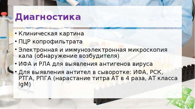   Диагностика 
Клиническая картина
ПЦР копрофильтрата
Электронная и иммуноэлектронная микроскопия кала (обнаружение возбудителя)
ИФА и РЛА для выявления антигенов вируса
Для выявления антител в сыворотке: ИФА, РСК, РТГА, РПГА (нарастание титра АТ в 4 раза, АТ класса IgM)
