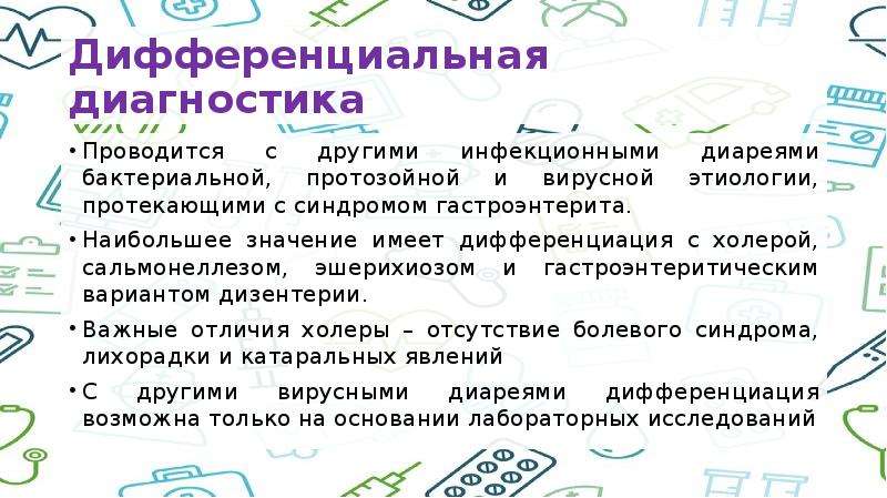   Дифференциальная диагностика
Проводится с другими инфекционными диареями бактериальной, протозойной и вирусной этиологии, протекающими с синдромом гастроэнтерита. 
Наибольшее значение имеет дифференциация с холерой, сальмонеллезом, эшерихиозом и гастроэнтеритическим вариантом дизентерии.
Важные отличия холеры – отсутствие болевого синдрома, лихорадки и катаральных явлений
С другими вирусными диареями дифференциация возможна только на основании лабораторных исследований
