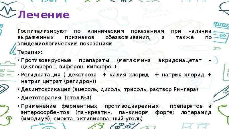   Лечение 
Госпитализируют по клиническим показаниям при наличии выраженных признаков обезвоживания, а также по эпидемиологическим показаниям
Терапия:
Противовирусные препараты (меглюмина акридонацетат – циклоферон, виферон, кипферон)
Регидратация ( декстроза  + калия хлорид  + натрия хлорид + натрия цитрат (регидрон))
Дезинтоксикация (ацесоль, дисоль, трисоль, раствор Рингера)
Диетотерапия  (стол №4)
Применение ферментных, противодиарейных  препаратов и энтеросорбентов (панкреатин, панзинорм форте; лоперамид (имодиум); смекта, активированный уголь)
