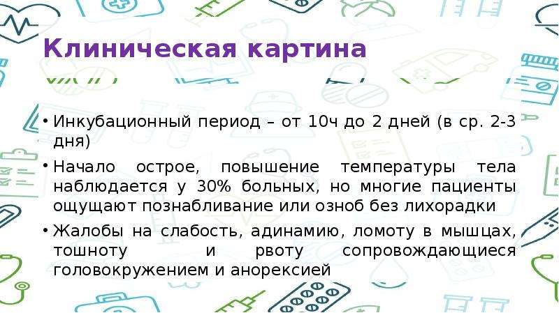   Клиническая картина
Инкубационный период – от 10ч до 2 дней (в ср. 2-3 дня)
Начало острое, повышение температуры тела наблюдается у 30% больных, но многие пациенты ощущают познабливание или озноб без лихорадки
Жалобы на слабость, адинамию, ломоту в мышцах, тошноту  и рвоту сопровождающиеся головокружением и анорексией
