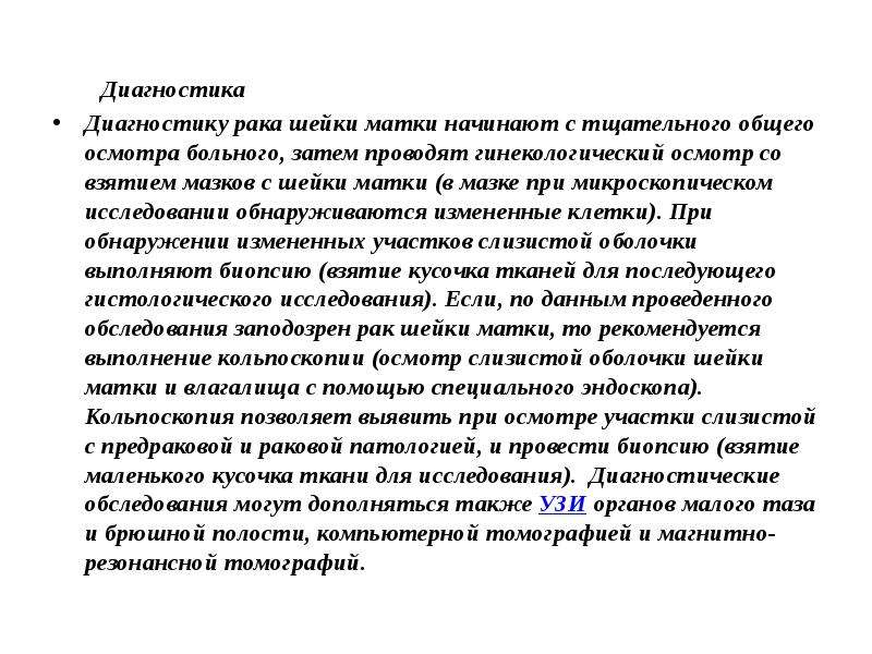   Диагностика
 Диагностика
Диагностику рака шейки матки начинают с тщательного общего осмотра больного, затем проводят гинекологический осмотр со взятием мазков с шейки матки (в мазке при микроскопическом исследовании обнаруживаются измененные клетки). При обнаружении измененных участков слизистой оболочки выполняют биопсию (взятие кусочка тканей для последующего гистологического исследования). Если, по данным проведенного обследования заподозрен рак шейки матки, то рекомендуется выполнение кольпоскопии (осмотр слизистой оболочки шейки матки и влагалища с помощью специального эндоскопа). Кольпоскопия позволяет выявить при осмотре участки слизистой с предраковой и раковой патологией, и провести биопсию (взятие маленького кусочка ткани для исследования).  Диагностические обследования могут дополняться также УЗИ органов малого таза и брюшной полости, компьютерной томографией и магнитно-резонансной томографий.  