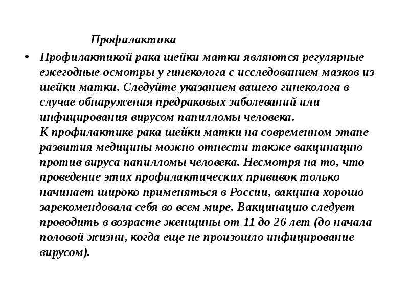   Профилактика
 Профилактика
Профилактикой рака шейки матки являются регулярные ежегодные осмотры у гинеколога с исследованием мазков из шейки матки. Следуйте указанием вашего гинеколога в случае обнаружения предраковых заболеваний или инфицирования вирусом папилломы человека.
К профилактике рака шейки матки на современном этапе развития медицины можно отнести также вакцинацию против вируса папилломы человека. Несмотря на то, что проведение этих профилактических прививок только начинает широко применяться в России, вакцина хорошо зарекомендовала себя во всем мире. Вакцинацию следует проводить в возрасте женщины от 11 до 26 лет (до начала половой жизни, когда еще не произошло инфицирование вирусом).
