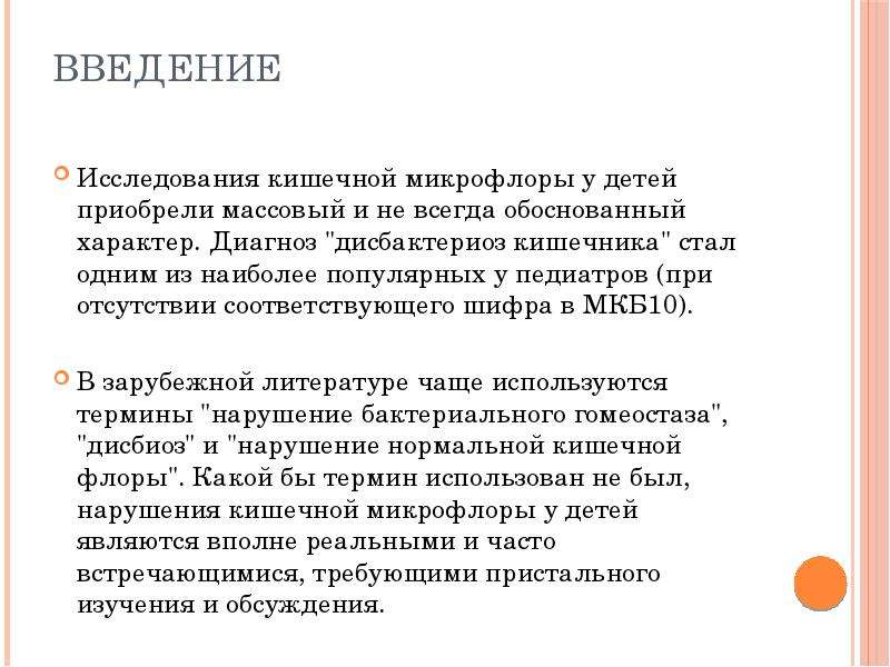   Введение  Исследования кишечной микрофлоры у детей приобрели массовый и не всегда обоснованный характер. Диагноз "дисбактериоз кишечника" стал одним из наиболее популярных у педиатров (при отсутствии соответствующего шифра в МКБ10). 
В зарубежной литературе чаще используются термины "нарушение бактериального гомеостаза", "дисбиоз" и "нарушение нормальной кишечной флоры". Какой бы термин использован не был, нарушения кишечной микрофлоры у детей являются вполне реальными и часто встречающимися, требующими пристального изучения и обсуждения.
