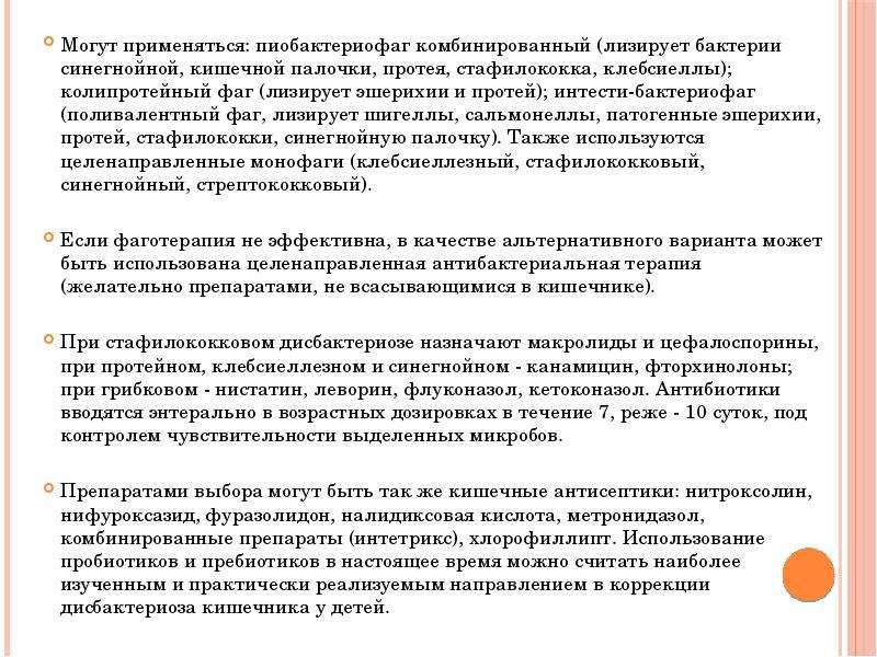   Могут применяться: пиобактериофаг комбинированный (лизирует бактерии синегнойной, кишечной палочки, протея, стафилококка, клебсиеллы); колипротейный фаг (лизирует эшерихии и протей); интести-бактериофаг (поливалентный фаг, лизирует шигеллы, сальмонеллы, патогенные эшерихии, протей, стафилококки, синегнойную палочку). Также используются целенаправленные монофаги (клебсиеллезный, стафилококковый, синегнойный, стрептококковый). 
Если фаготерапия не эффективна, в качестве альтернативного варианта может быть использована целенаправленная антибактериальная терапия (желательно препаратами, не всасывающимися в кишечнике). 
При стафилококковом дисбактериозе назначают макролиды и цефалоспорины, при протейном, клебсиеллезном и синегнойном - канамицин, фторхинолоны; при грибковом - нистатин, леворин, флуконазол, кетоконазол. Антибиотики вводятся энтерально в возрастных дозировках в течение 7, реже - 10 суток, под контролем чувствительности выделенных микробов. 
Препаратами выбора могут быть так же кишечные антисептики: нитроксолин, нифуроксазид, фуразолидон, налидиксовая кислота, метронидазол, комбинированные препараты (интетрикс), хлорофиллипт. Использование пробиотиков и пребиотиков в настоящее время можно считать наиболее изученным и практически реализуемым направлением в коррекции дисбактериоза кишечника у детей.
