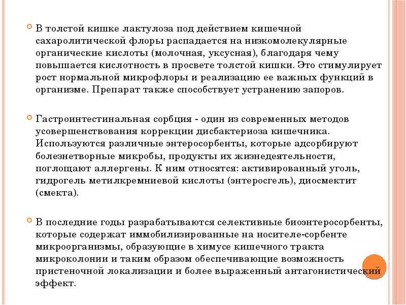   В толстой кишке лактулоза под действием кишечной сахаролитической флоры распадается на низкомолекулярные органические кислоты (молочная, уксусная), благодаря чему повышается кислотность в просвете толстой кишки. Это стимулирует рост нормальной микрофлоры и реализацию ее важных функций в организме. Препарат также способствует устранению запоров. 
Гастроинтестинальная сорбция - один из современных методов усовершенствования коррекции дисбактериоза кишечника. Используются различные энтеросорбенты, которые адсорбируют болезнетворные микробы, продукты их жизнедеятельности, поглощают аллергены. К ним относятся: активированный уголь, гидрогель метилкремниевой кислоты (энтеросгель), диосмектит (смекта). 
В последние годы разрабатываются селективные биоэнтеросорбенты, которые содержат иммобилизированные на носителе-сорбенте микроорганизмы, образующие в химусе кишечного тракта микроколонии и таким образом обеспечивающие возможность пристеночной локализации и более выраженный антагонистический эффект.
