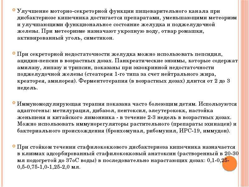   Улучшение моторно-секреторной функции пищеварительного канала при дисбактериозе кишечника достигается препаратами, уменьшающими метеоризм и улучшающими функциональное состояние желудка и поджелудочной железы. При метеоризме назначают укропную воду, отвар ромашки, активированный уголь, симетикон. 
При секреторной недостаточности желудка можно использовать пепсидил, ацидин-пепсин в возрастных дозах. Панкреатические энзимы, которые содержат амилазу, липазу и трипсин, показаны при экзокринной недостаточности поджелудочной железы (стеаторея 1-го типа за счет нейтрального жира, креаторея, амилорея). Ферментотерапия (в возрастных дозах) длится от 2 до 3 недель. 
Иммуномодулирующая терапия показана часто болеющим детям. Используются адаптогены: метилурацил, дибазол, пентоксил, элеутерококк, настойка женьшеня и китайского лимонника - в течение 2-3 недель в возрастных дозах. Можно использовать иммунорегуляторы растительного (препараты эхинацеи) и бактериального происхождения (бронхомунал, рибомунил, ИРС-19, иммудон). 
При стойком течении стафилококкового дисбактериоза кишечника назначается в клизмах адсорбированный стафилококковый анатоксин (растворенный в 20-30 мл подогретой до 37oС воды) в последовательно нарастающих дозах: 0,1-0,25-0,5-0,75-1,0-1,25-2,0 мл.
