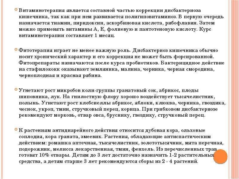   Витаминотерапия является составной частью коррекции дисбактериоза кишечника, так как при нем развивается полигиповитаминоз. В первую очередь назначается тиамин, пиридоксин, аскорбиновая кислота, рибофлавин. Затем можно применять витамины А, Е, фолиевую и пантотеновую кислоту. Курс витаминотерапии составляет 1 месяц. 
Фитотерапия играет не менее важную роль. Дисбактериоз кишечника обычно носит хронический характер и его коррекция не может быть форсированной. Фитопрепараты назначаются после курса пробиотиков. Бактерицидное действие на стафилококк оказывают земляника, малина, черника, черная смородина, черноплодная и красная рябина. 
Угнетают рост микробов коли-группы гранатовый сок, абрикос, плоды шиповника, лук. На гнилостную флору хорошо воздействует тысячелистник, полынь. Угнетают рост клебсиеллы абрикос, яблоки, клюква, черника, гвоздика, чеснок, укроп, тмин, стручковый перец, корица. При грибковом дисбактериозе рекомендуют морковь, отвар овса, бруснику, гвоздику, стручковый перец. 
К растениям антидиарейного действия относится дубовая кора, ольховые соплодия, кора граната, змеевик. Растения, обладающие антиспастическим действием: ромашка аптечная, тысячелистник, золототысячник, мята перечная, подорожник, мелисса лекарственная, тмин, фенхель. Из перечисленных трав готовят 10% отвары. Детям до 3 лет достаточно назначить 1-2 растительных средства, а детям старше 3 лет рекомендуются сборы из 2 - 4 растений.
