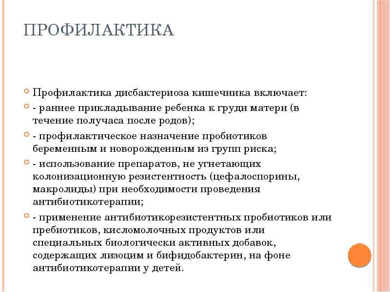   Профилактика  Профилактика дисбактериоза кишечника включает: 
- раннее прикладывание ребенка к груди матери (в течение получаса после родов); 
- профилактическое назначение пробиотиков беременным и новорожденным из групп риска; 
- использование препаратов, не угнетающих колонизационную резистентность (цефалоспорины, макролиды) при необходимости проведения антибиотикотерапии; 
- применение антибиотикорезистентных пробиотиков или пребиотиков, кисломолочных продуктов или специальных биологически активных добавок, содержащих лизоцим и бифидобактерин, на фоне антибиотикотерапии у детей.
