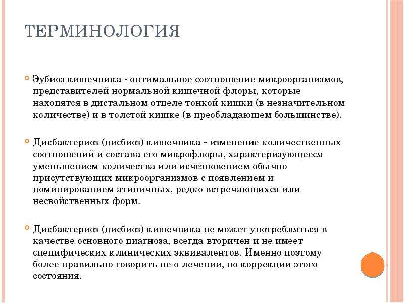   Терминология  Эубиоз кишечника - оптимальное соотношение микроорганизмов, представителей нормальной кишечной флоры, которые находятся в дистальном отделе тонкой кишки (в незначительном количестве) и в толстой кишке (в преобладающем большинстве). 
Дисбактериоз (дисбиоз) кишечника - изменение количественных соотношений и состава его микрофлоры, характеризующееся уменьшением количества или исчезновением обычно присутствующих микроорганизмов с появлением и доминированием атипичных, редко встречающихся или несвойственных форм. 
Дисбактериоз (дисбиоз) кишечника не может употребляться в качестве основного диагноза, всегда вторичен и не имеет специфических клинических эквивалентов. Именно поэтому более правильно говорить не о лечении, но коррекции этого состояния.
