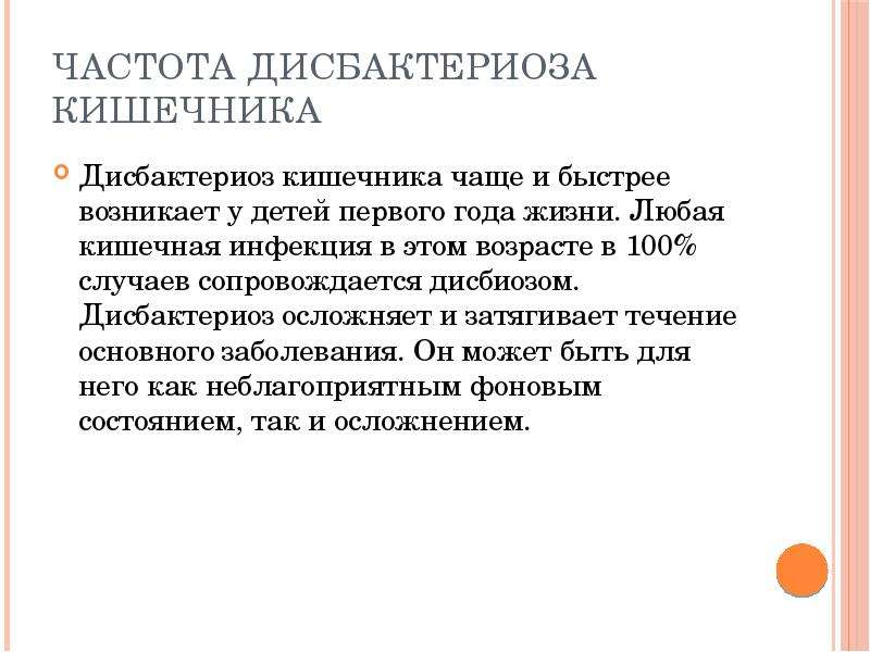   Частота дисбактериоза кишечника
Дисбактериоз кишечника чаще и быстрее возникает у детей первого года жизни. Любая кишечная инфекция в этом возрасте в 100% случаев сопровождается дисбиозом. Дисбактериоз осложняет и затягивает течение основного заболевания. Он может быть для него как неблагоприятным фоновым состоянием, так и осложнением.
