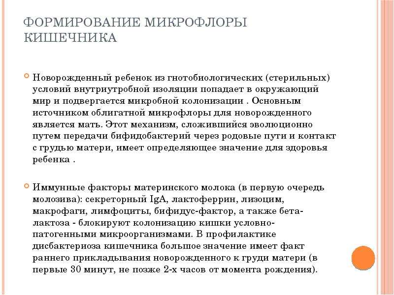   Формирование микрофлоры кишечника  Новорожденный ребенок из гнотобиологических (стерильных) условий внутриутробной изоляции попадает в окружающий мир и подвергается микробной колонизации . Основным источником облигатной микрофлоры для новорожденного является мать. Этот механизм, сложившийся эволюционно путем передачи бифидобактерий через родовые пути и контакт с грудью матери, имеет определяющее значение для здоровья ребенка . 
Иммунные факторы материнского молока (в первую очередь молозива): секреторный IgA, лактоферрин, лизоцим, макрофаги, лимфоциты, бифидус-фактор, а также бета-лактоза - блокируют колонизацию кишки условно-патогенными микроорганизмами. В профилактике дисбактериоза кишечника большое значение имеет факт раннего прикладывания новорожденного к груди матери (в первые 30 минут, не позже 2-х часов от момента рождения).
