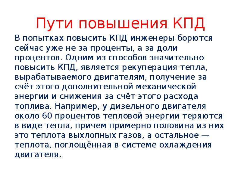   Пути повышения КПД
В попытках повысить КПД инженеры борются сейчас уже не за проценты, а за доли процентов. Одним из способов значительно повысить КПД, является рекуперация тепла, вырабатываемого двигателям, получение за счёт этого дополнительной механической энергии и снижения за счёт этого расхода топлива. Например, у дизельного двигателя около 60 процентов тепловой энергии теряются в виде тепла, причем примерно половина из них это теплота выхлопных газов, а остальное — теплота, поглощённая в системе охлаждения двигателя.
