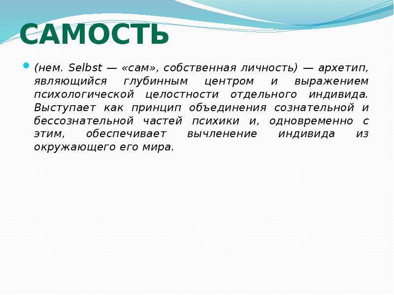   Самость
(нем. Selbst — «сам», собственная личность) — архетип, являющийся глубинным центром и выражением психологической целостности отдельного индивида. Выступает как принцип объединения сознательной и бессознательной частей психики и, одновременно с этим, обеспечивает вычленение индивида из окружающего его мира.
