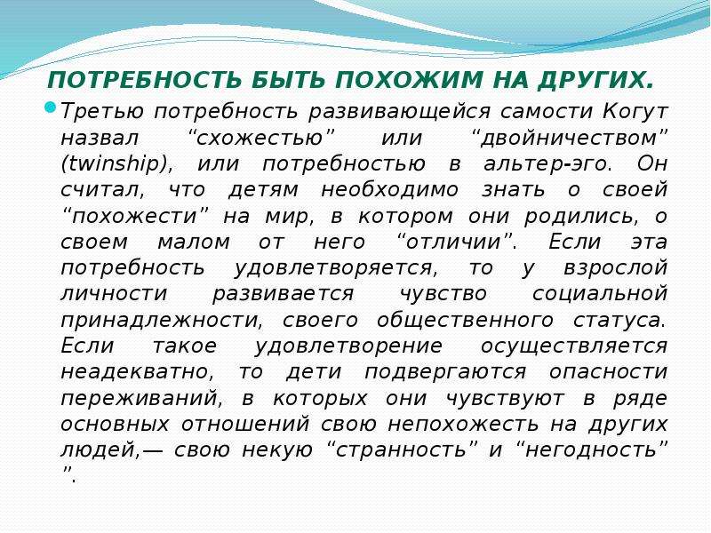   Потребность быть похожим на других. 
Потребность быть похожим на других. 
Третью потребность развивающейся самости Когут назвал “схожестью” или “двойничеством” (twinship), или потребностью в альтер-эго. Он считал, что детям необходимо знать о своей “похожести” на мир, в котором они родились, о своем малом от него “отличии”. Если эта потребность удовлетворяется, то у взрослой личности развивается чувство социальной принадлежности, своего общественного статуса. Если такое удовлетворение осуществляется неадекватно, то дети подвергаются опасности переживаний, в которых они чувствуют в ряде основных отношений свою непохожесть на других людей,— свою некую “странность” и “негодность” ”.
