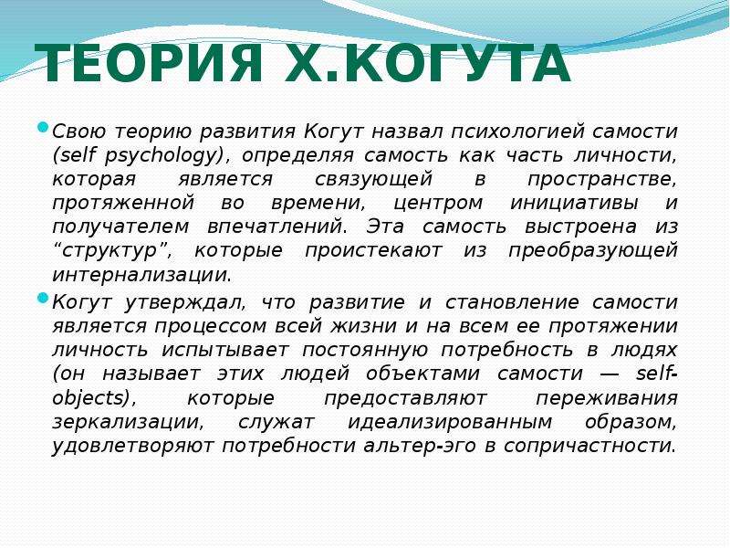   Теория Х.Когута
Свою теорию развития Когут назвал психологией самости (self psychology), определяя самость как часть личности, которая является связующей в пространстве, протяженной во времени, центром инициативы и получателем впечатлений. Эта самость выстроена из “структур”, которые проистекают из преобразующей интернализации.
Когут утверждал, что развитие и становление самости является процессом всей жизни и на всем ее протяжении личность испытывает постоянную потребность в людях (он называет этих людей объектами самости — self-objects), которые предоставляют переживания зеркализации, служат идеализированным образом, удовлетворяют потребности альтер-эго в сопричастности. 
