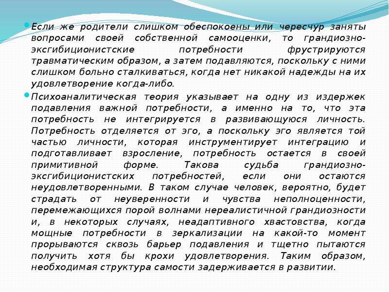   Если же родители слишком обеспокоены или чересчур заняты вопросами своей собственной самооценки, то грандиозно-эксгибиционистские потребности фрустрируются травматическим образом, а затем подавляются, поскольку с ними слишком больно сталкиваться, когда нет никакой надежды на их удовлетворение когда-либо.
Если же родители слишком обеспокоены или чересчур заняты вопросами своей собственной самооценки, то грандиозно-эксгибиционистские потребности фрустрируются травматическим образом, а затем подавляются, поскольку с ними слишком больно сталкиваться, когда нет никакой надежды на их удовлетворение когда-либо.
Психоаналитическая теория указывает на одну из издержек подавления важной потребности, а именно на то, что эта потребность не интегрируется в развивающуюся личность. Потребность отделяется от эго, а поскольку эго является той частью личности, которая инструментирует интеграцию и подготавливает взросление, потребность остается в своей примитивной форме. Такова судьба грандиозно-эксгибиционистских потребностей, если они остаются неудовлетворенными. В таком случае человек, вероятно, будет страдать от неуверенности и чувства неполноценности, перемежающихся порой волнами нереалистичной грандиозности и, в некоторых случаях, неадаптивного хвастовства, когда мощные потребности в зеркализации на какой-то момент прорываются сквозь барьер подавления и тщетно пытаются получить хотя бы крохи удовлетворения. Таким образом, необходимая структура самости задерживается в развитии.
