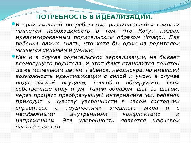   Потребность в идеализации. 
Потребность в идеализации. 
Второй сильной потребностью развивающейся самости является необходимость в том, что Когут назвал идеализированным родительским образом (imago). Для ребенка важно знать, что хотя бы один из родителей является сильным и умным. 
Как и в случае родительской зеркализации, не бывает всемогущего родителя, и этот факт становится понятен даже маленьким детям. Ребенок, неоднократно имевший возможность идентификации с силой и умом, в случае родительской неудачи, способен обнаружить свои собственные силу и ум. Таким образом, шаг за шагом, через процесс преобразующей интернализации, ребенок приходит к чувству уверенности в своем состоянии справиться с трудностями внешнего мира и с неизбежными внутренними конфликтами и напряжением. Эта уверенность является ключевой частью самости.
