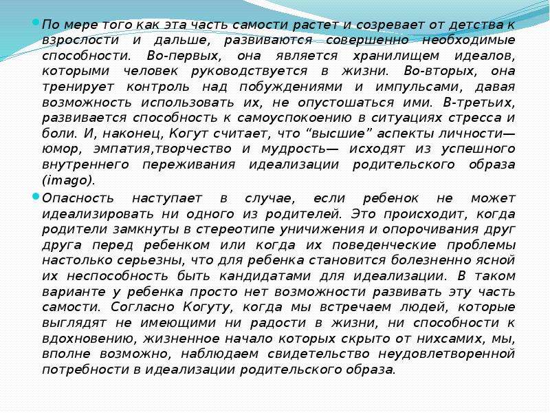   По мере того как эта часть самости растет и созревает от детства к взрослости и дальше, развиваются совершенно необходимые способности. Во-первых, она является хранилищем идеалов, которыми человек руководствуется в жизни. Во-вторых, она тренирует контроль над побуждениями и импульсами, давая возможность использовать их, не опустошаться ими. В-третьих, развивается способность к самоуспокоению в ситуациях стресса и боли. И, наконец, Когут считает, что “высшие” аспекты личности—юмор, эмпатия,творчество и мудрость— исходят из успешного внутреннего переживания идеализации родительского образа (imago).
По мере того как эта часть самости растет и созревает от детства к взрослости и дальше, развиваются совершенно необходимые способности. Во-первых, она является хранилищем идеалов, которыми человек руководствуется в жизни. Во-вторых, она тренирует контроль над побуждениями и импульсами, давая возможность использовать их, не опустошаться ими. В-третьих, развивается способность к самоуспокоению в ситуациях стресса и боли. И, наконец, Когут считает, что “высшие” аспекты личности—юмор, эмпатия,творчество и мудрость— исходят из успешного внутреннего переживания идеализации родительского образа (imago).
Опасность наступает в случае, если ребенок не может идеализировать ни одного из родителей. Это происходит, когда родители замкнуты в стереотипе уничижения и опорочивания друг друга перед ребенком или когда их поведенческие проблемы настолько серьезны, что для ребенка становится болезненно ясной их неспособность быть кандидатами для идеализации. В таком варианте у ребенка просто нет возможности развивать эту часть самости. Согласно Когуту, когда мы встречаем людей, которые выглядят не имеющими ни радости в жизни, ни способности к вдохновению, жизненное начало которых скрыто от нихсамих, мы, вполне возможно, наблюдаем свидетельство неудовлетворенной потребности в идеализации родительского образа.
