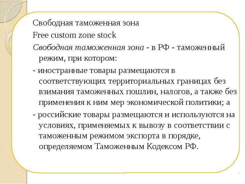 


Свободная таможенная зона
Свободная таможенная зона
Free custom zone stock 
Свободная таможенная зона - в РФ - таможенный режим, при котором: 
- иностранные товары размещаются в соответствующих территориальных границах без взимания таможенных пошлин, налогов, а также без применения к ним мер экономической политики; а 
- российские товары размещаются и используются на условиях, применяемых к вывозу в соответствии с таможенным режимом экспорта в порядке, определяемом Таможенным Кодексом РФ.
