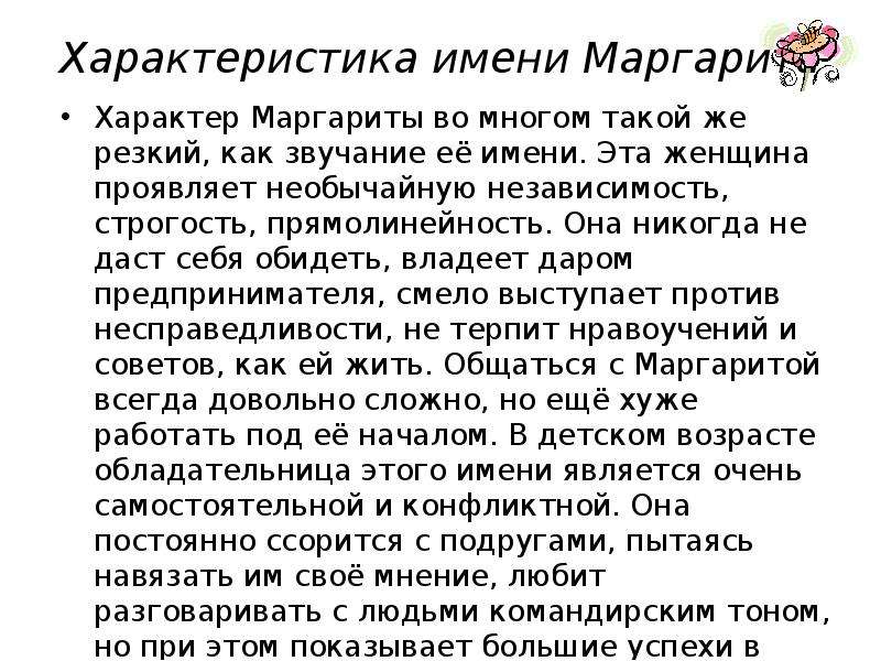 


Характеристика имени Маргарита

Характер Маргариты во многом такой же резкий, как звучание её имени. Эта женщина проявляет необычайную независимость, строгость, прямолинейность. Она никогда не даст себя обидеть, владеет даром предпринимателя, смело выступает против несправедливости, не терпит нравоучений и советов, как ей жить. Общаться с Маргаритой всегда довольно сложно, но ещё хуже работать под её началом. В детском возрасте обладательница этого имени является очень самостоятельной и конфликтной. Она постоянно ссорится с подругами, пытаясь навязать им своё мнение, любит разговаривать с людьми командирским тоном, но при этом показывает большие успехи в учёбе. Взрослая Маргарита обладает недюжинным умом, хитростью, бойцовскими качествами. Понимая, что излишняя прямолинейность и эмоциональность ничего хорошего ей не приносят, она старается удерживать свою агрессивность и требовательность, производя впечатление строгой, деловой женщины. Но с близкими друзьями Маргарита способна быть весёлой, озорной, жизнерадостной и доброжелательной.
