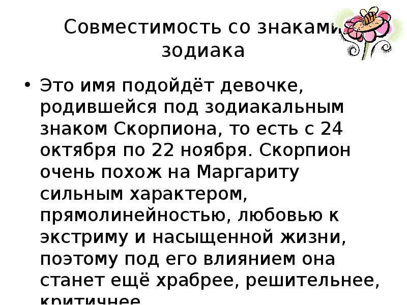 


Совместимость со знаками зодиака
Это имя подойдёт девочке, родившейся под зодиакальным знаком Скорпиона, то есть с 24 октября по 22 ноября. Скорпион очень похож на Маргариту сильным характером, прямолинейностью, любовью к экстриму и насыщенной жизни, поэтому под его влиянием она станет ещё храбрее, решительнее, критичнее.
