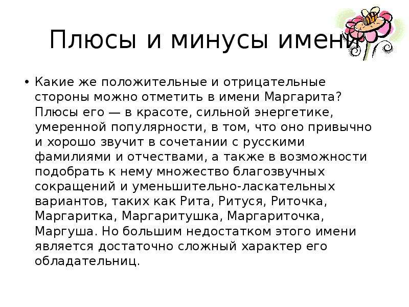 


Плюсы и минусы имени
Какие же положительные и отрицательные стороны можно отметить в имени Маргарита? Плюсы его — в красоте, сильной энергетике, умеренной популярности, в том, что оно привычно и хорошо звучит в сочетании с русскими фамилиями и отчествами, а также в возможности подобрать к нему множество благозвучных сокращений и уменьшительно-ласкательных вариантов, таких как Рита, Ритуся, Риточка, Маргаритка, Маргаритушка, Маргариточка, Маргуша. Но большим недостатком этого имени является достаточно сложный характер его обладательниц.
